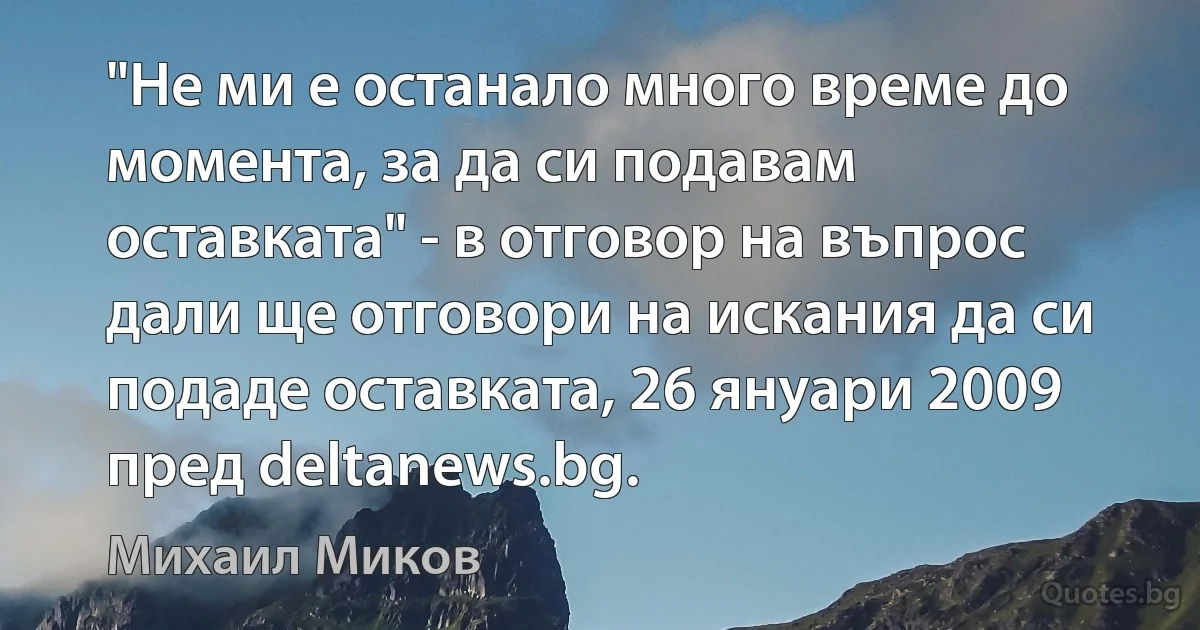 "Не ми е останало много време до момента, за да си подавам оставката" - в отговор на въпрос дали ще отговори на искания да си подаде оставката, 26 януари 2009 пред deltanews.bg. (Михаил Миков)