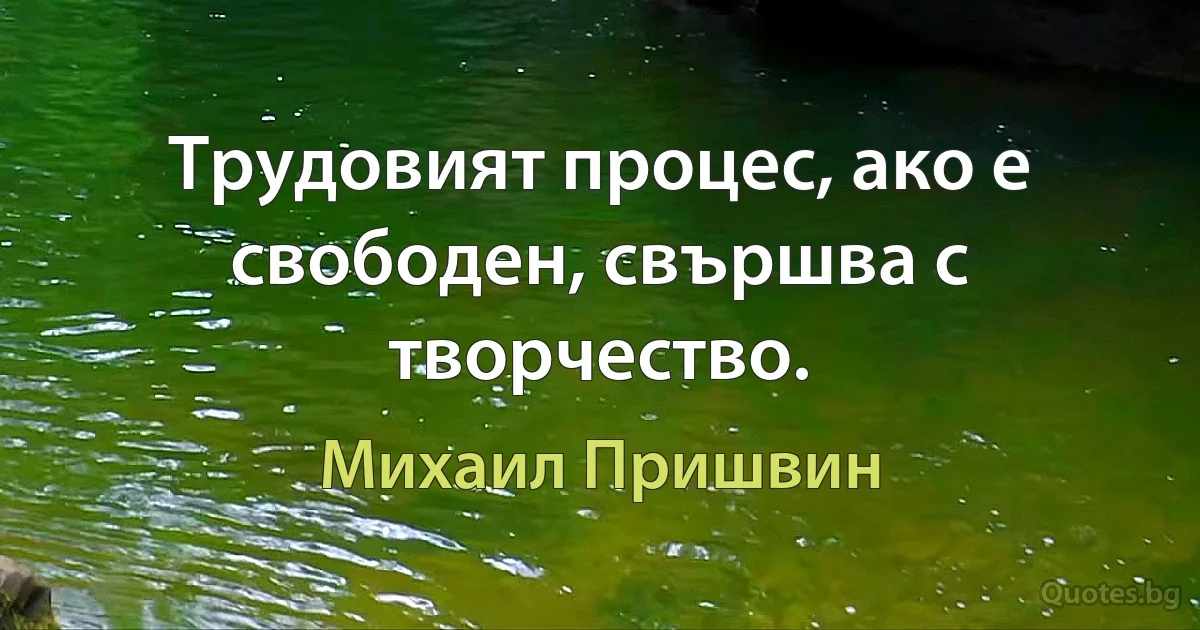 Трудовият процес, ако е свободен, свършва с творчество. (Михаил Пришвин)