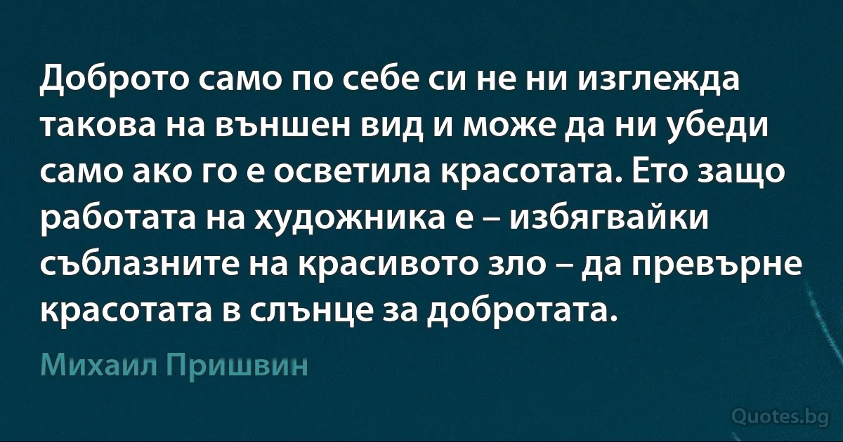 Доброто само по себе си не ни изглежда такова на външен вид и може да ни убеди само ако го е осветила красотата. Ето защо работата на художника е – избягвайки съблазните на красивото зло – да превърне красотата в слънце за добротата. (Михаил Пришвин)