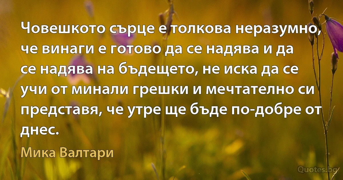 Човешкото сърце е толкова неразумно, че винаги е готово да се надява и да се надява на бъдещето, не иска да се учи от минали грешки и мечтателно си представя, че утре ще бъде по-добре от днес. (Мика Валтари)