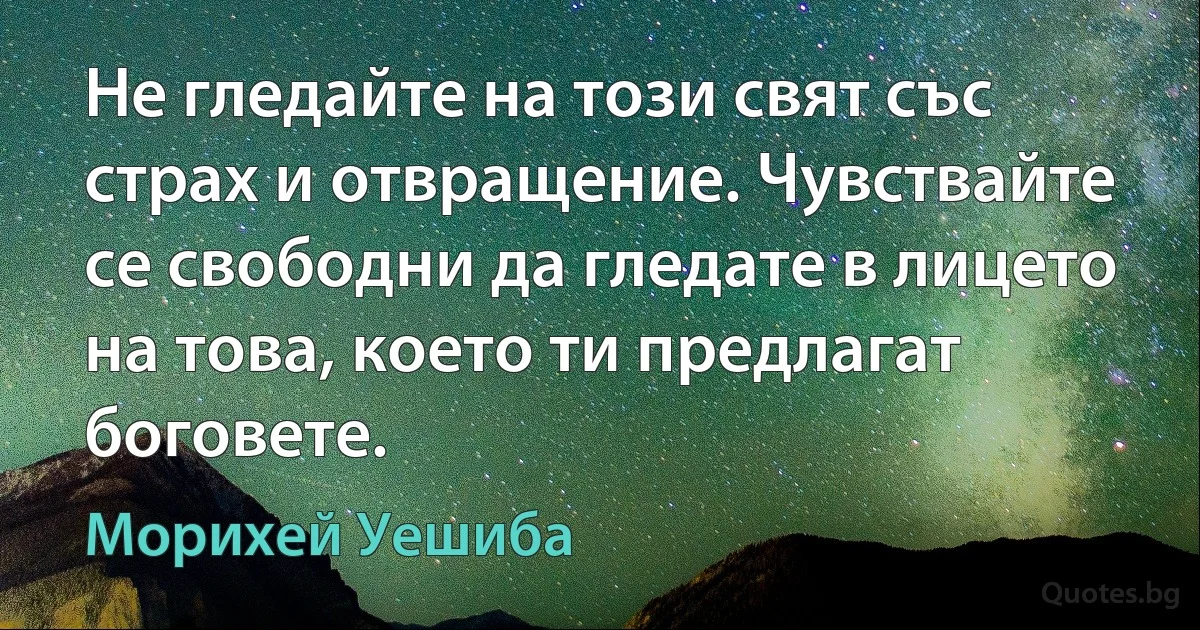 Не гледайте на този свят със страх и отвращение. Чувствайте се свободни да гледате в лицето на това, което ти предлагат боговете. (Морихей Уешиба)