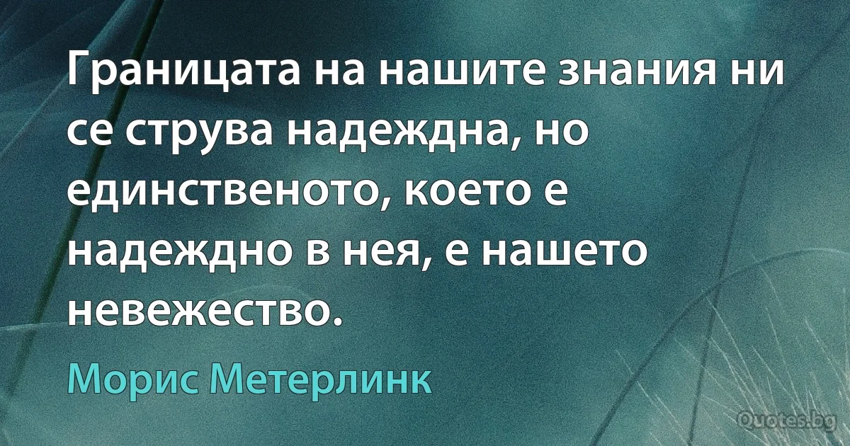 Границата на нашите знания ни се струва надеждна, но единственото, което е надеждно в нея, е нашето невежество. (Морис Метерлинк)