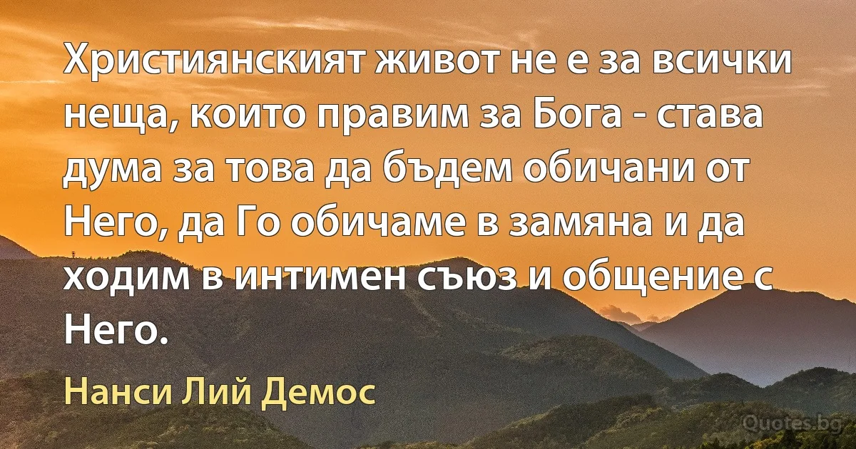 Християнският живот не е за всички неща, които правим за Бога - става дума за това да бъдем обичани от Него, да Го обичаме в замяна и да ходим в интимен съюз и общение с Него. (Нанси Лий Демос)