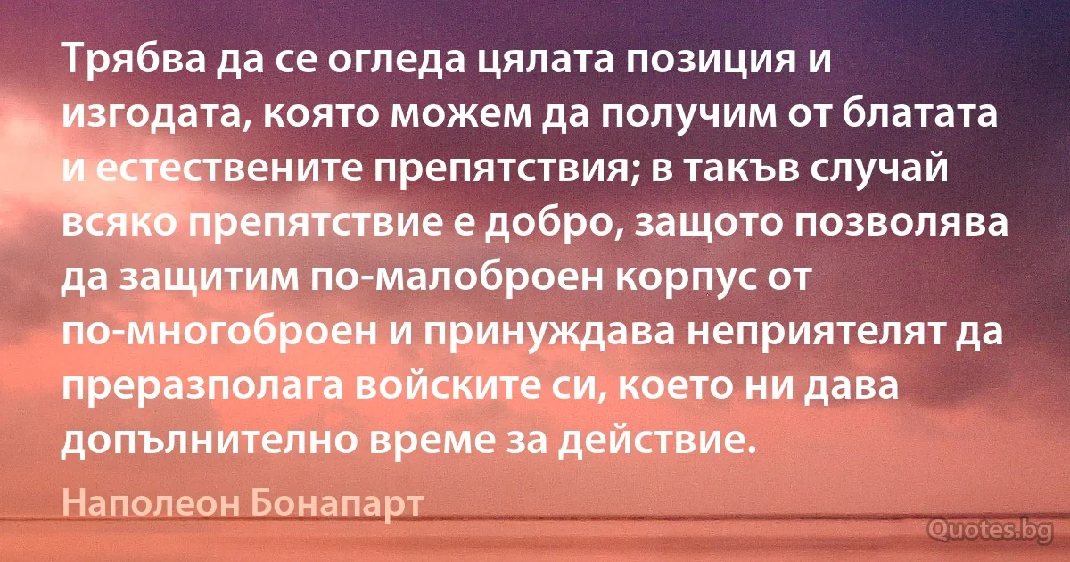 Трябва да се огледа цялата позиция и изгодата, която можем да получим от блатата и естествените препятствия; в такъв случай всяко препятствие е добро, защото позволява да защитим по-малоброен корпус от по-многоброен и принуждава неприятелят да преразполага войските си, което ни дава допълнително време за действие. (Наполеон Бонапарт)