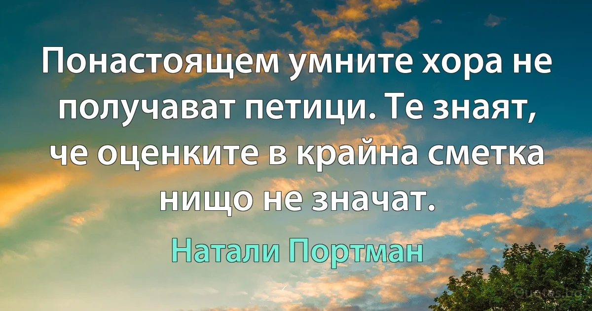 Понастоящем умните хора не получават петици. Те знаят, че оценките в крайна сметка нищо не значат. (Натали Портман)