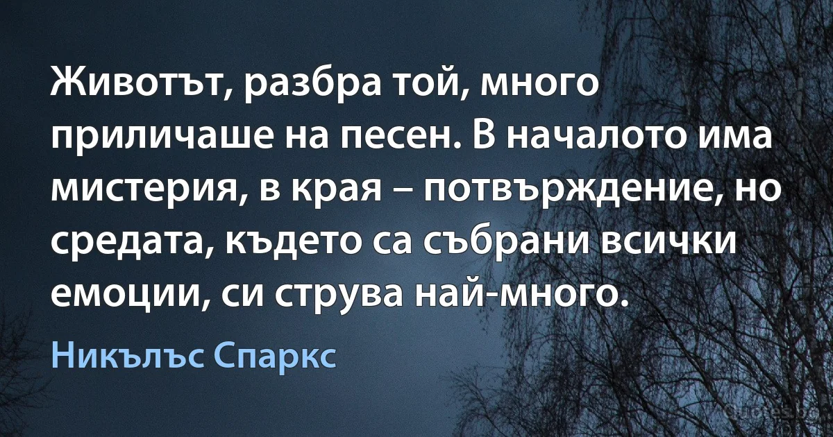 Животът, разбра той, много приличаше на песен. В началото има мистерия, в края – потвърждение, но средата, където са събрани всички емоции, си струва най-много. (Никълъс Спаркс)