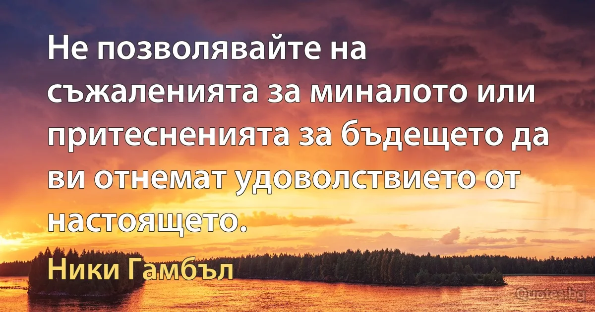 Не позволявайте на съжаленията за миналото или притесненията за бъдещето да ви отнемат удоволствието от настоящето. (Ники Гамбъл)