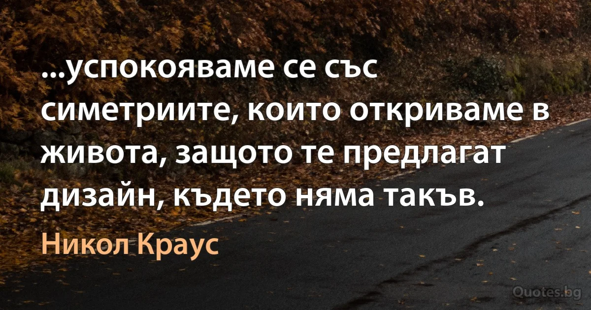 ...успокояваме се със симетриите, които откриваме в живота, защото те предлагат дизайн, където няма такъв. (Никол Краус)