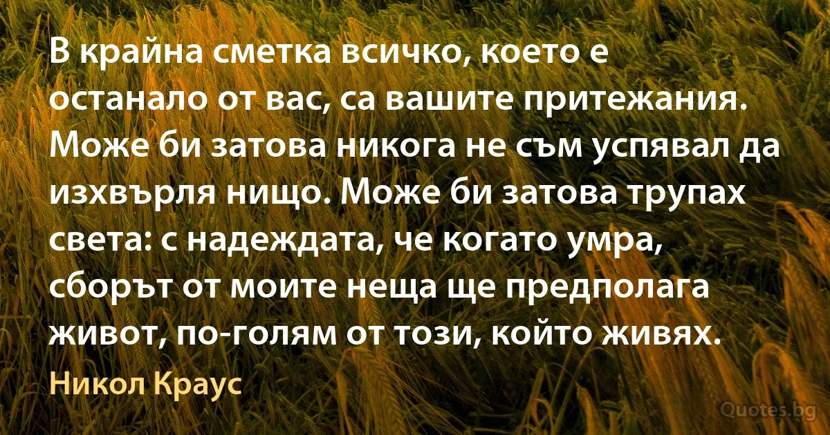 В крайна сметка всичко, което е останало от вас, са вашите притежания. Може би затова никога не съм успявал да изхвърля нищо. Може би затова трупах света: с надеждата, че когато умра, сборът от моите неща ще предполага живот, по-голям от този, който живях. (Никол Краус)