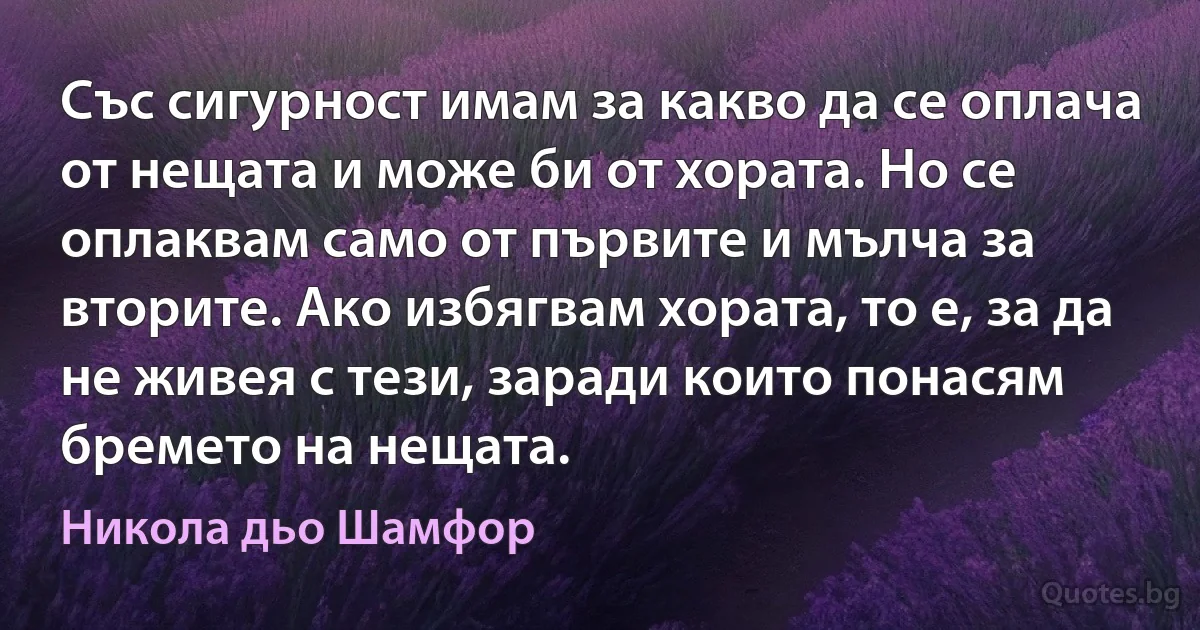 Със сигурност имам за какво да се оплача от нещата и може би от хората. Но се оплаквам само от първите и мълча за вторите. Ако избягвам хората, то е, за да не живея с тези, заради които понасям бремето на нещата. (Никола дьо Шамфор)