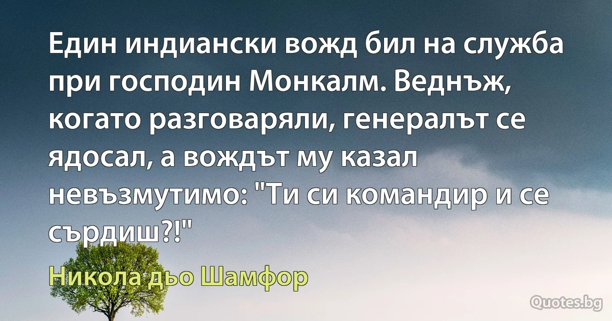 Един индиански вожд бил на служба при господин Монкалм. Веднъж, когато разговаряли, генералът се ядосал, а вождът му казал невъзмутимо: "Ти си командир и се сърдиш?!" (Никола дьо Шамфор)