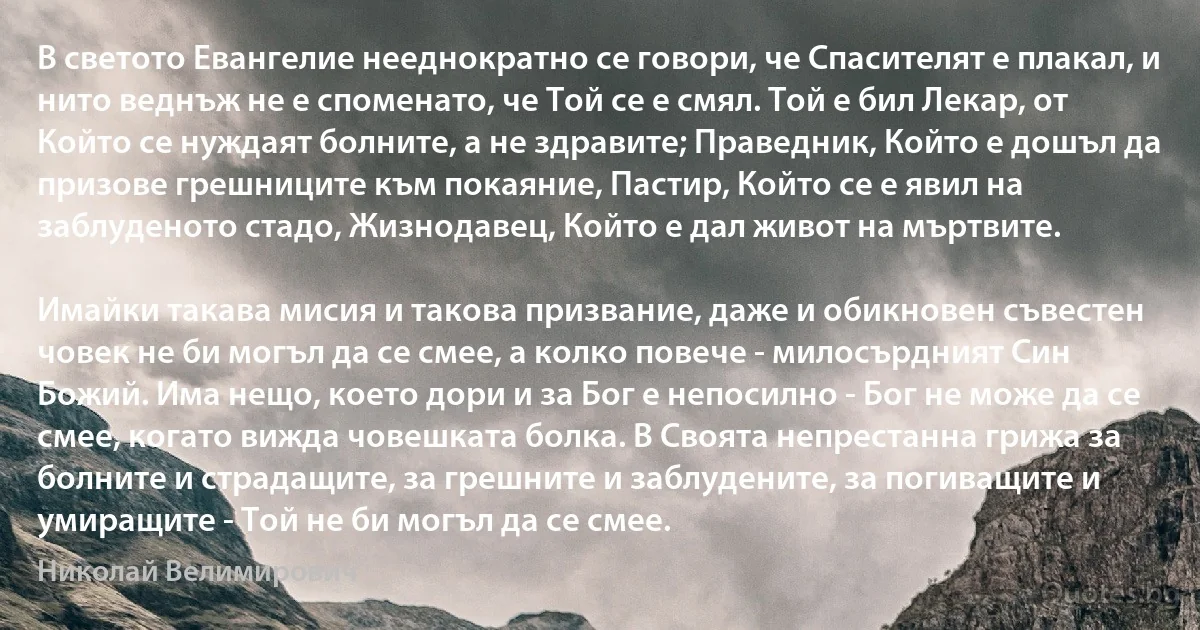 В светото Евангелие нееднократно се говори, че Спасителят е плакал, и нито веднъж не е споменато, че Той се е смял. Той е бил Лекар, от Който се нуждаят болните, а не здравите; Праведник, Който е дошъл да призове грешниците към покаяние, Пастир, Който се е явил на заблуденото стадо, Жизнодавец, Който е дал живот на мъртвите.

Имайки такава мисия и такова призвание, даже и обикновен съвестен човек не би могъл да се смее, а колко повече - милосърдният Син Божий. Има нещо, което дори и за Бог е непосилно - Бог не може да се смее, когато вижда човешката болка. В Своята непрестанна грижа за болните и страдащите, за грешните и заблудените, за погиващите и умиращите - Той не би могъл да се смее. (Николай Велимирович)