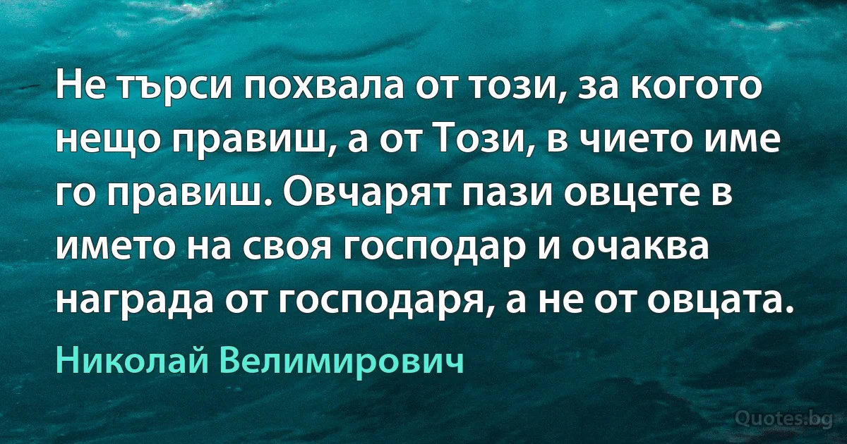 Не търси похвала от този, за когото нещо правиш, а от Този, в чието име го правиш. Овчарят пази овцете в името на своя господар и очаква награда от господаря, а не от овцата. (Николай Велимирович)