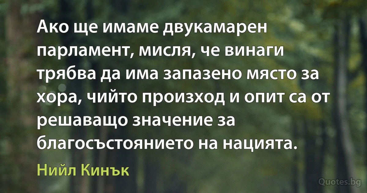 Ако ще имаме двукамарен парламент, мисля, че винаги трябва да има запазено място за хора, чийто произход и опит са от решаващо значение за благосъстоянието на нацията. (Нийл Кинък)