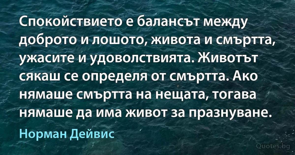 Спокойствието е балансът между доброто и лошото, живота и смъртта, ужасите и удоволствията. Животът сякаш се определя от смъртта. Ако нямаше смъртта на нещата, тогава нямаше да има живот за празнуване. (Норман Дейвис)