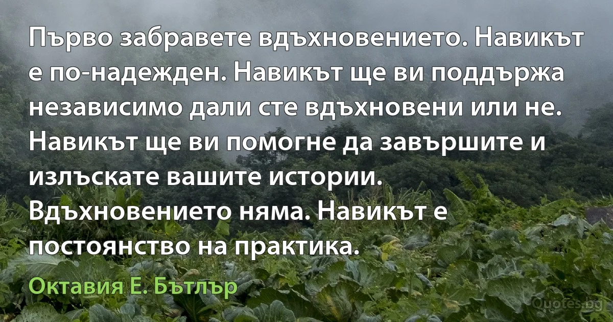 Първо забравете вдъхновението. Навикът е по-надежден. Навикът ще ви поддържа независимо дали сте вдъхновени или не. Навикът ще ви помогне да завършите и излъскате вашите истории. Вдъхновението няма. Навикът е постоянство на практика. (Октавия Е. Бътлър)