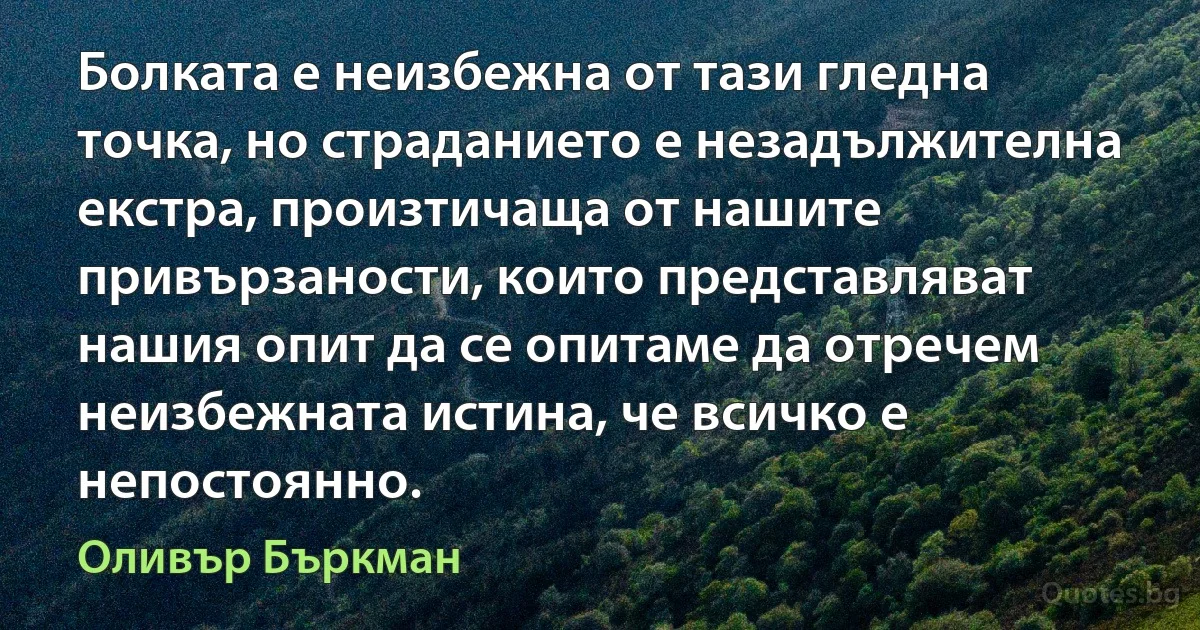 Болката е неизбежна от тази гледна точка, но страданието е незадължителна екстра, произтичаща от нашите привързаности, които представляват нашия опит да се опитаме да отречем неизбежната истина, че всичко е непостоянно. (Оливър Бъркман)