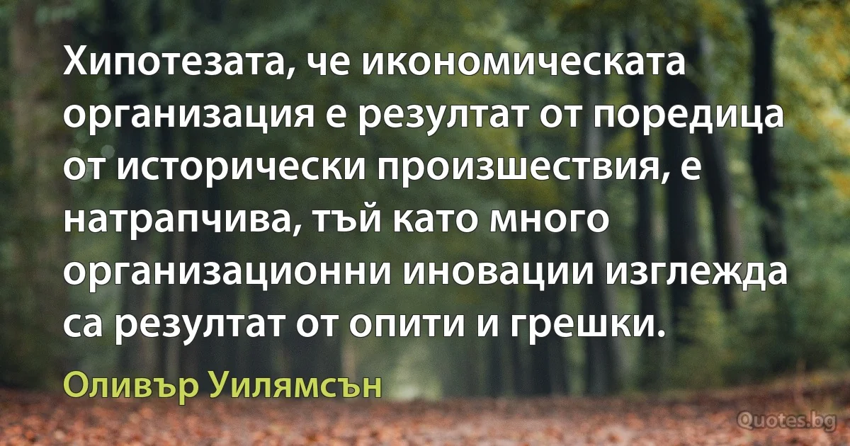 Хипотезата, че икономическата организация е резултат от поредица от исторически произшествия, е натрапчива, тъй като много организационни иновации изглежда са резултат от опити и грешки. (Оливър Уилямсън)