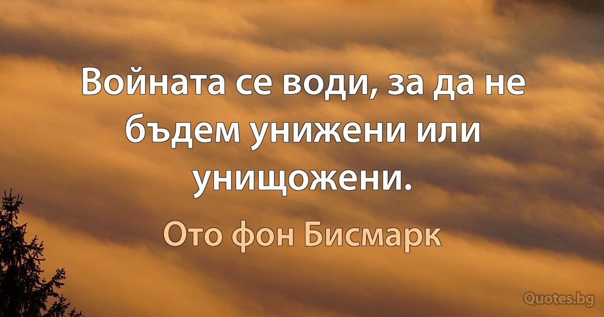 Войната се води, за да не бъдем унижени или унищожени. (Ото фон Бисмарк)