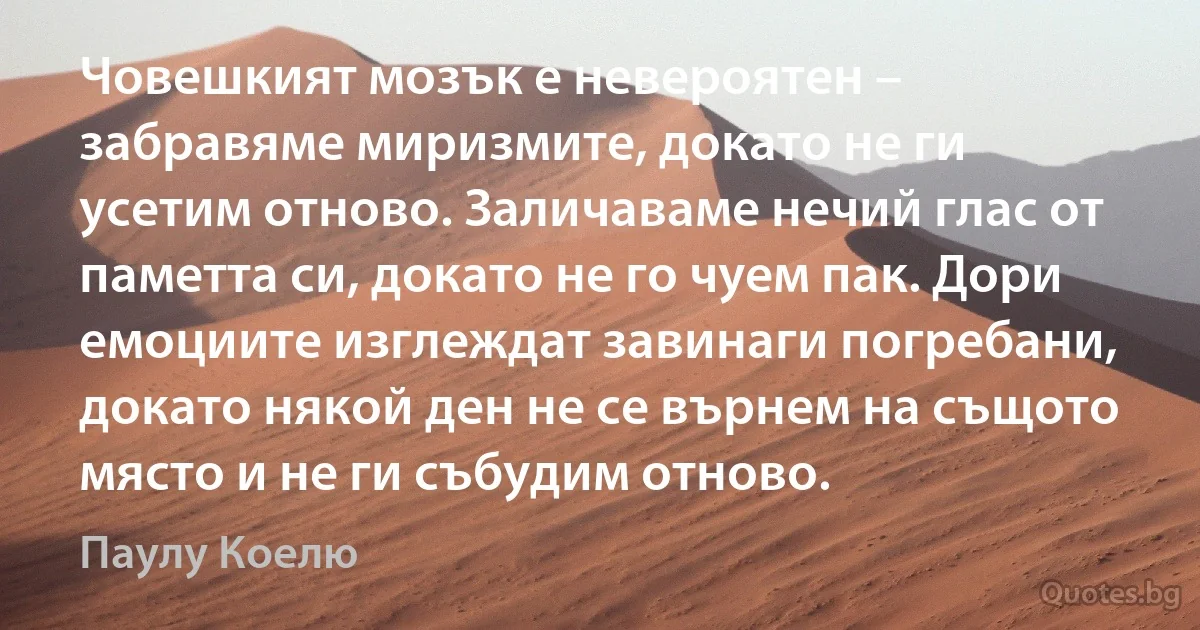 Човешкият мозък е невероятен – забравяме миризмите, докато не ги усетим отново. Заличаваме нечий глас от паметта си, докато не го чуем пак. Дори емоциите изглеждат завинаги погребани, докато някой ден не се върнем на същото място и не ги събудим отново. (Паулу Коелю)