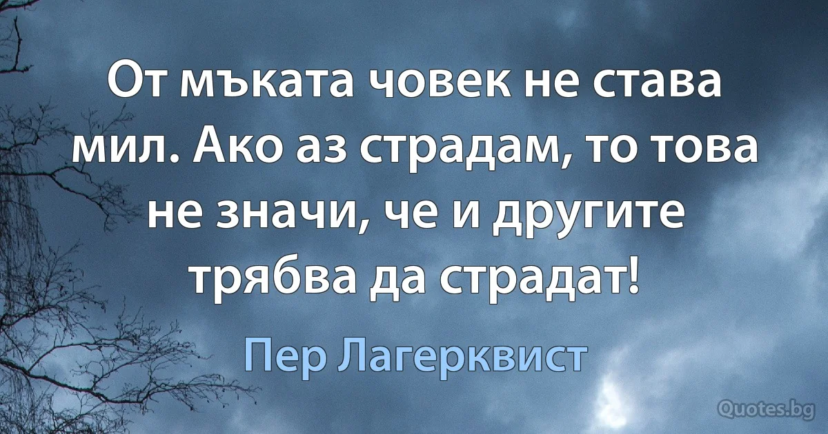 От мъката човек не става мил. Ако аз страдам, то това не значи, че и другите трябва да страдат! (Пер Лагерквист)