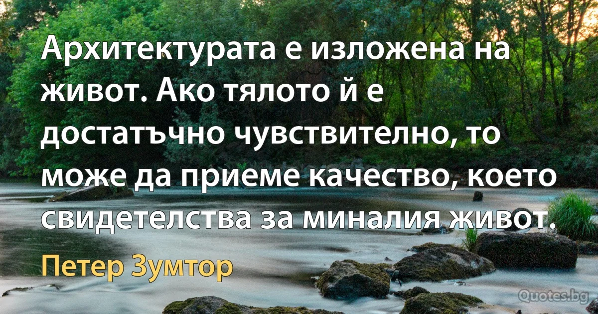 Архитектурата е изложена на живот. Ако тялото й е достатъчно чувствително, то може да приеме качество, което свидетелства за миналия живот. (Петер Зумтор)