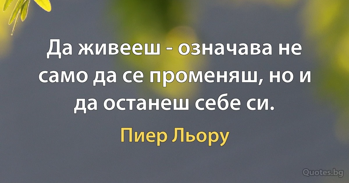 Да живееш - означава не само да се променяш, но и да останеш себе си. (Пиер Льору)