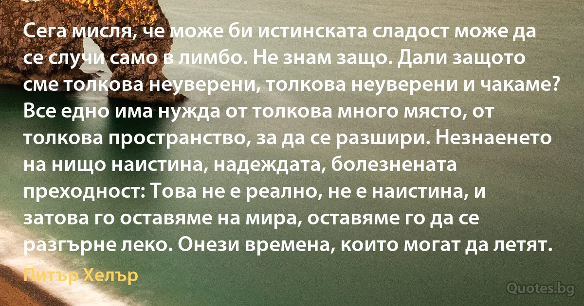 Сега мисля, че може би истинската сладост може да се случи само в лимбо. Не знам защо. Дали защото сме толкова неуверени, толкова неуверени и чакаме? Все едно има нужда от толкова много място, от толкова пространство, за да се разшири. Незнаенето на нищо наистина, надеждата, болезнената преходност: Това не е реално, не е наистина, и затова го оставяме на мира, оставяме го да се разгърне леко. Онези времена, които могат да летят. (Питър Хелър)