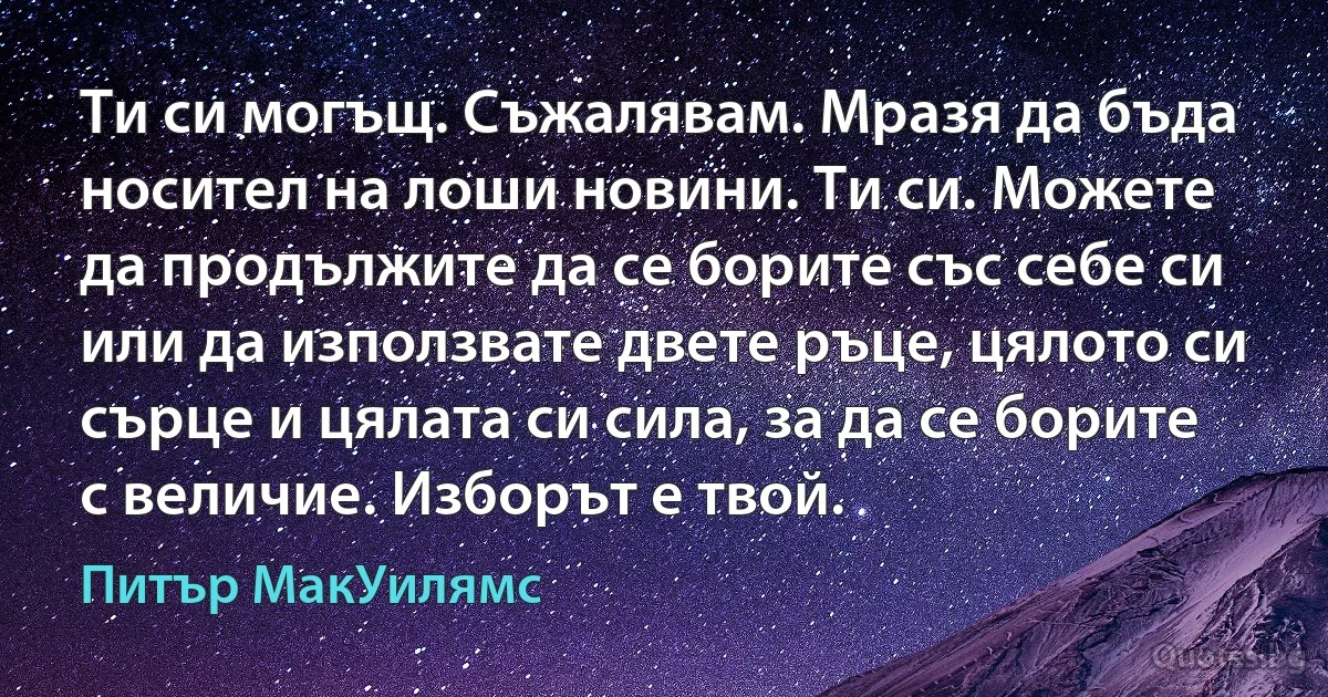 Ти си могъщ. Съжалявам. Мразя да бъда носител на лоши новини. Ти си. Можете да продължите да се борите със себе си или да използвате двете ръце, цялото си сърце и цялата си сила, за да се борите с величие. Изборът е твой. (Питър МакУилямс)