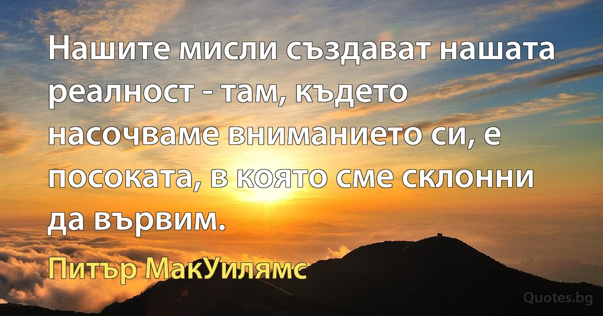 Нашите мисли създават нашата реалност - там, където насочваме вниманието си, е посоката, в която сме склонни да вървим. (Питър МакУилямс)