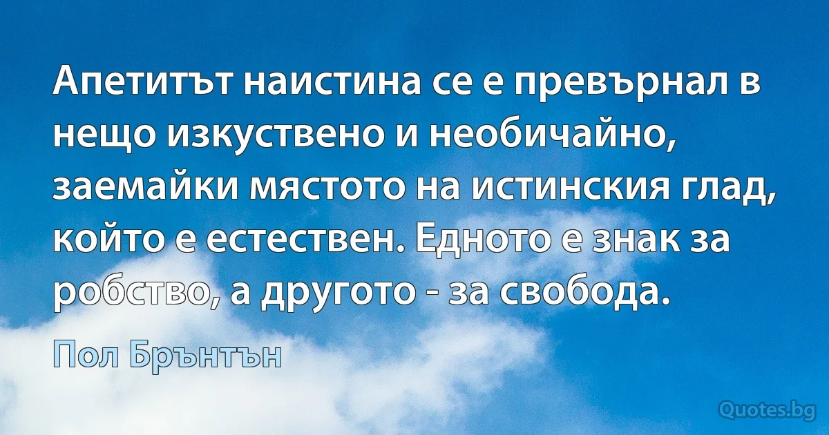 Апетитът наистина се е превърнал в нещо изкуствено и необичайно, заемайки мястото на истинския глад, който е естествен. Едното е знак за робство, а другото - за свобода. (Пол Брънтън)