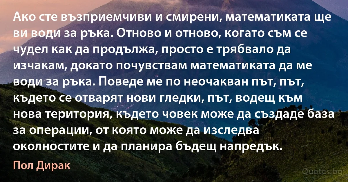 Ако сте възприемчиви и смирени, математиката ще ви води за ръка. Отново и отново, когато съм се чудел как да продължа, просто е трябвало да изчакам, докато почувствам математиката да ме води за ръка. Поведе ме по неочакван път, път, където се отварят нови гледки, път, водещ към нова територия, където човек може да създаде база за операции, от която може да изследва околностите и да планира бъдещ напредък. (Пол Дирак)