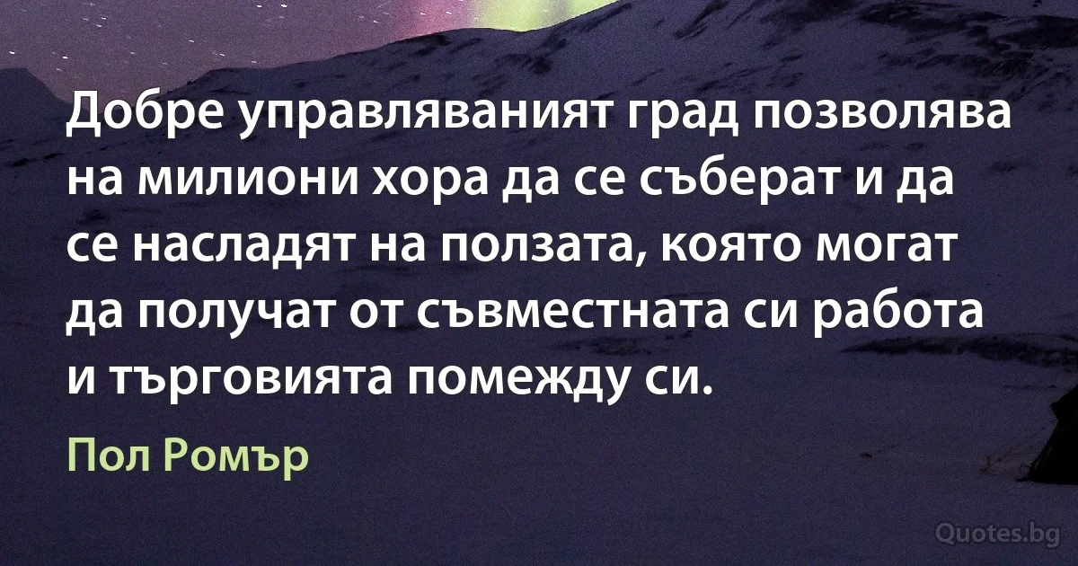 Добре управляваният град позволява на милиони хора да се съберат и да се насладят на ползата, която могат да получат от съвместната си работа и търговията помежду си. (Пол Ромър)