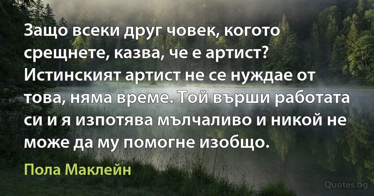 Защо всеки друг човек, когото срещнете, казва, че е артист? Истинският артист не се нуждае от това, няма време. Той върши работата си и я изпотява мълчаливо и никой не може да му помогне изобщо. (Пола Маклейн)