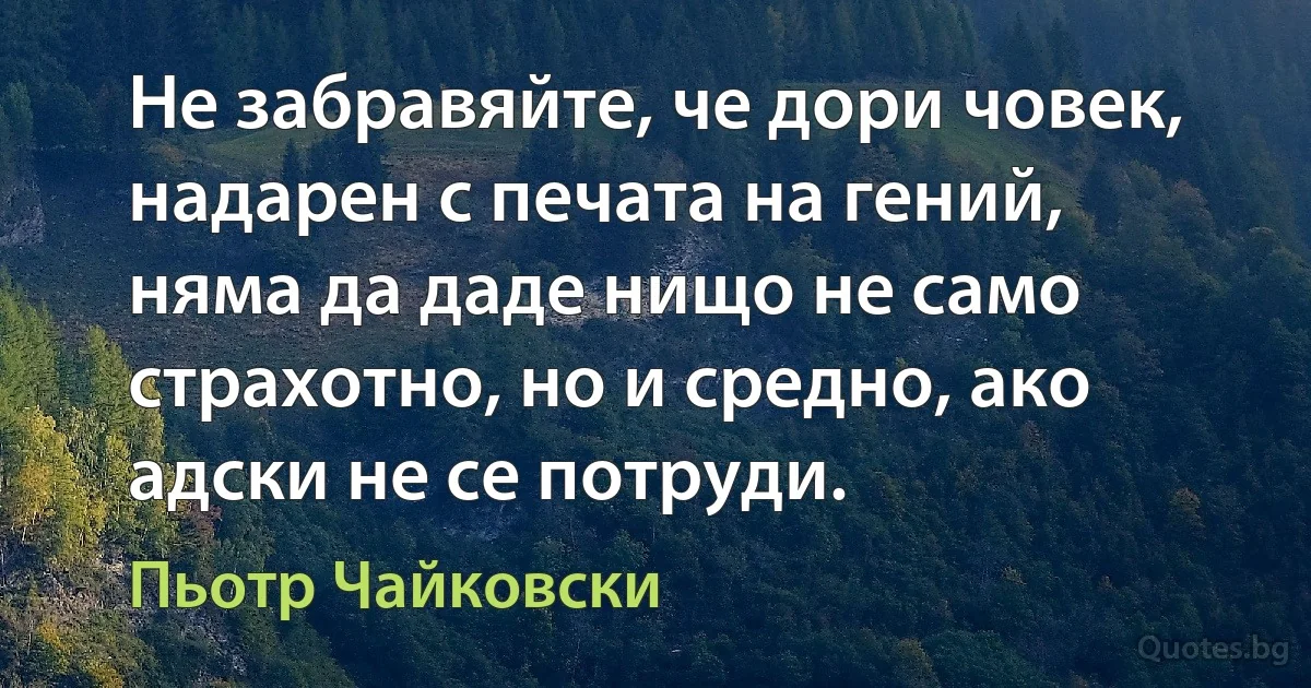 Не забравяйте, че дори човек, надарен с печата на гений, няма да даде нищо не само страхотно, но и средно, ако адски не се потруди. (Пьотр Чайковски)