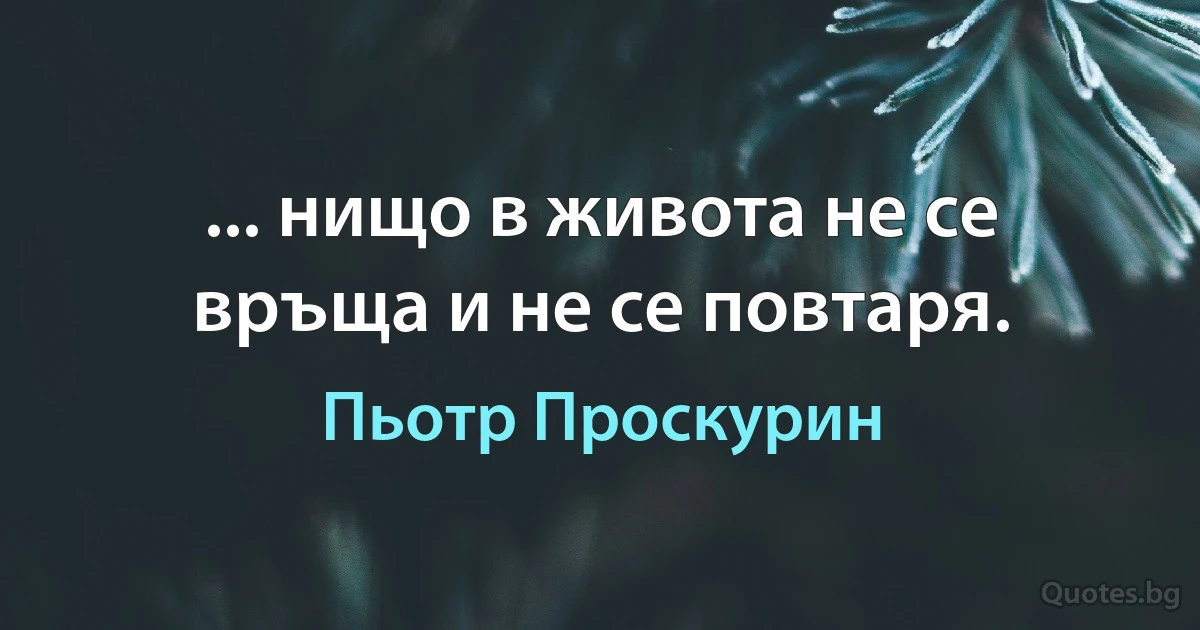 ... нищо в живота не се връща и не се повтаря. (Пьотр Проскурин)