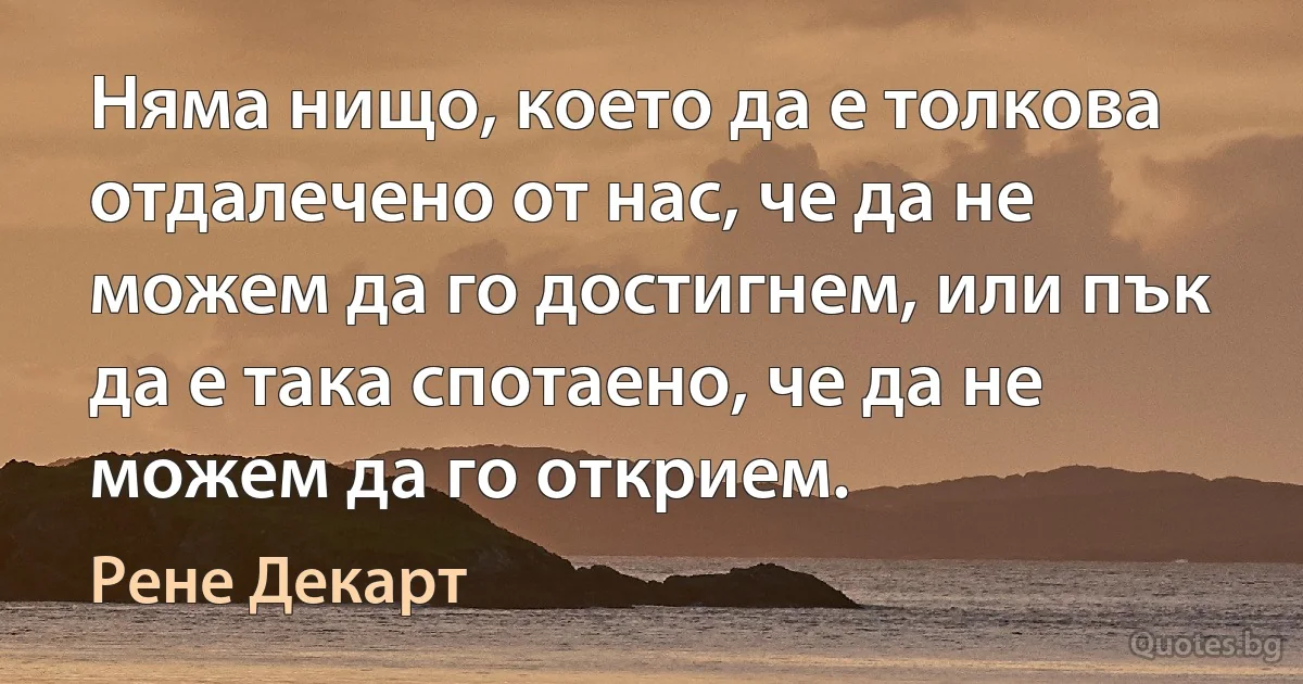 Няма нищо, което да е толкова отдалечено от нас, че да не можем да го достигнем, или пък да е така спотаено, че да не можем да го открием. (Рене Декарт)