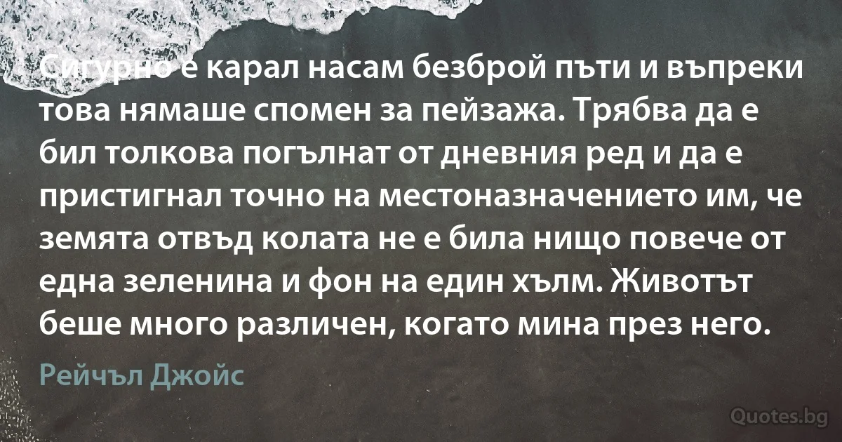 Сигурно е карал насам безброй пъти и въпреки това нямаше спомен за пейзажа. Трябва да е бил толкова погълнат от дневния ред и да е пристигнал точно на местоназначението им, че земята отвъд колата не е била нищо повече от една зеленина и фон на един хълм. Животът беше много различен, когато мина през него. (Рейчъл Джойс)