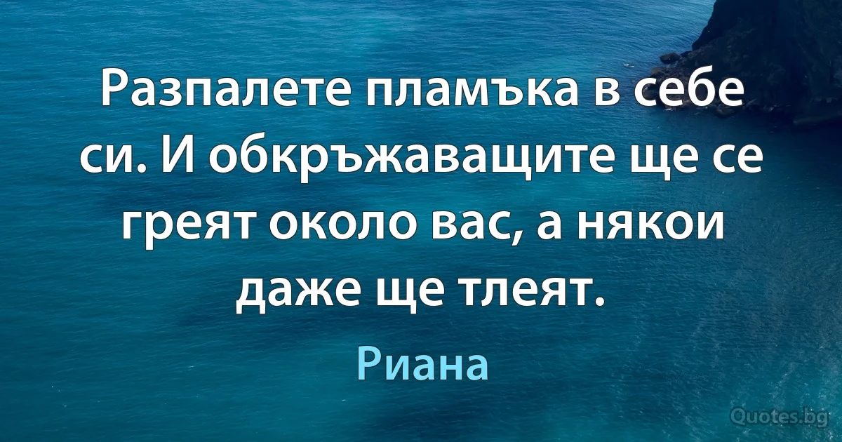 Разпалете пламъка в себе си. И обкръжаващите ще се греят около вас, а някои даже ще тлеят. (Риана)