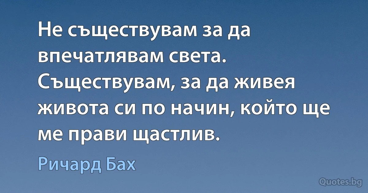 Не съществувам за да впечатлявам света. Съществувам, за да живея живота си по начин, който ще ме прави щастлив. (Ричард Бах)