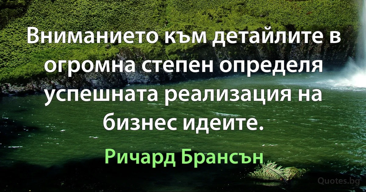 Вниманието към детайлите в огромна степен определя успешната реализация на бизнес идеите. (Ричард Брансън)