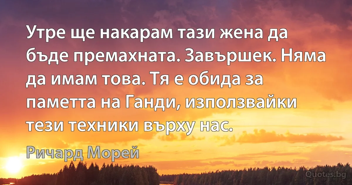 Утре ще накарам тази жена да бъде премахната. Завършек. Няма да имам това. Тя е обида за паметта на Ганди, използвайки тези техники върху нас. (Ричард Морей)