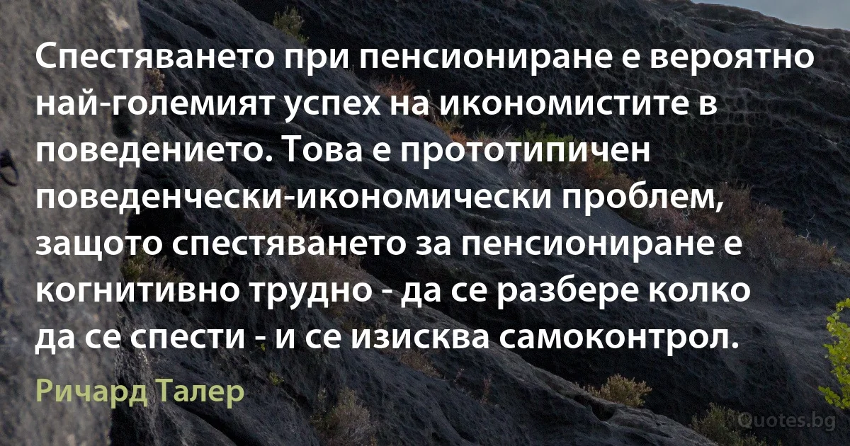 Спестяването при пенсиониране е вероятно най-големият успех на икономистите в поведението. Това е прототипичен поведенчески-икономически проблем, защото спестяването за пенсиониране е когнитивно трудно - да се разбере колко да се спести - и се изисква самоконтрол. (Ричард Талер)