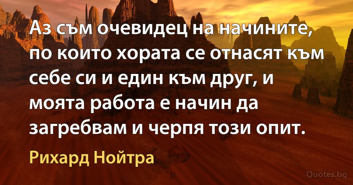 Аз съм очевидец на начините, по които хората се отнасят към себе си и един към друг, и моята работа е начин да загребвам и черпя този опит. (Рихард Нойтра)