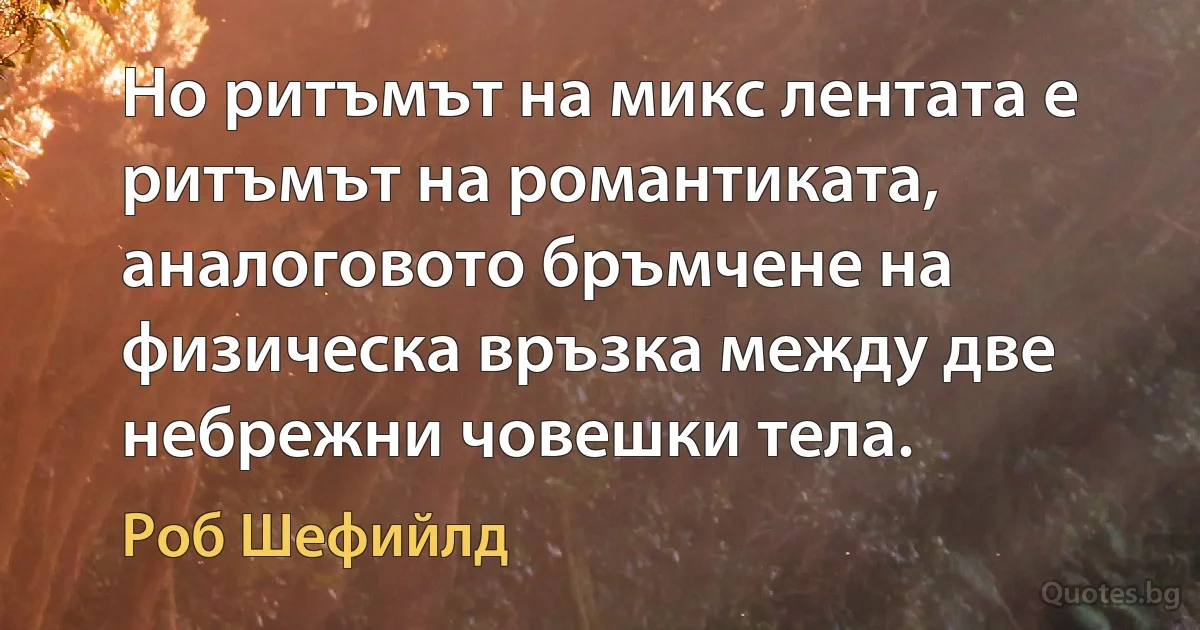 Но ритъмът на микс лентата е ритъмът на романтиката, аналоговото бръмчене на физическа връзка между две небрежни човешки тела. (Роб Шефийлд)