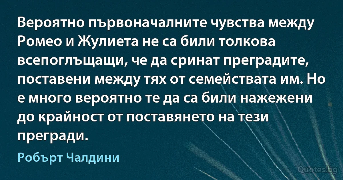 Вероятно първоначалните чувства между Ромео и Жулиета не са били толкова всепоглъщащи, че да сринат преградите, поставени между тях от семействата им. Но е много вероятно те да са били нажежени до крайност от поставянето на тези прегради. (Робърт Чалдини)