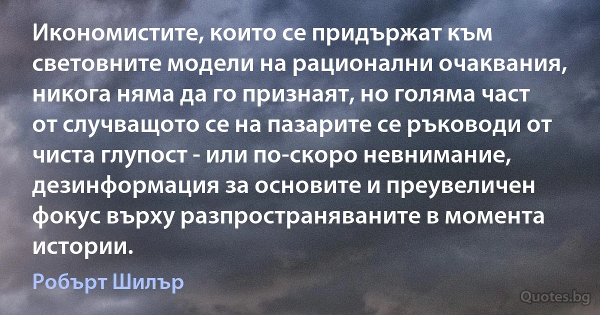 Икономистите, които се придържат към световните модели на рационални очаквания, никога няма да го признаят, но голяма част от случващото се на пазарите се ръководи от чиста глупост - или по-скоро невнимание, дезинформация за основите и преувеличен фокус върху разпространяваните в момента истории. (Робърт Шилър)