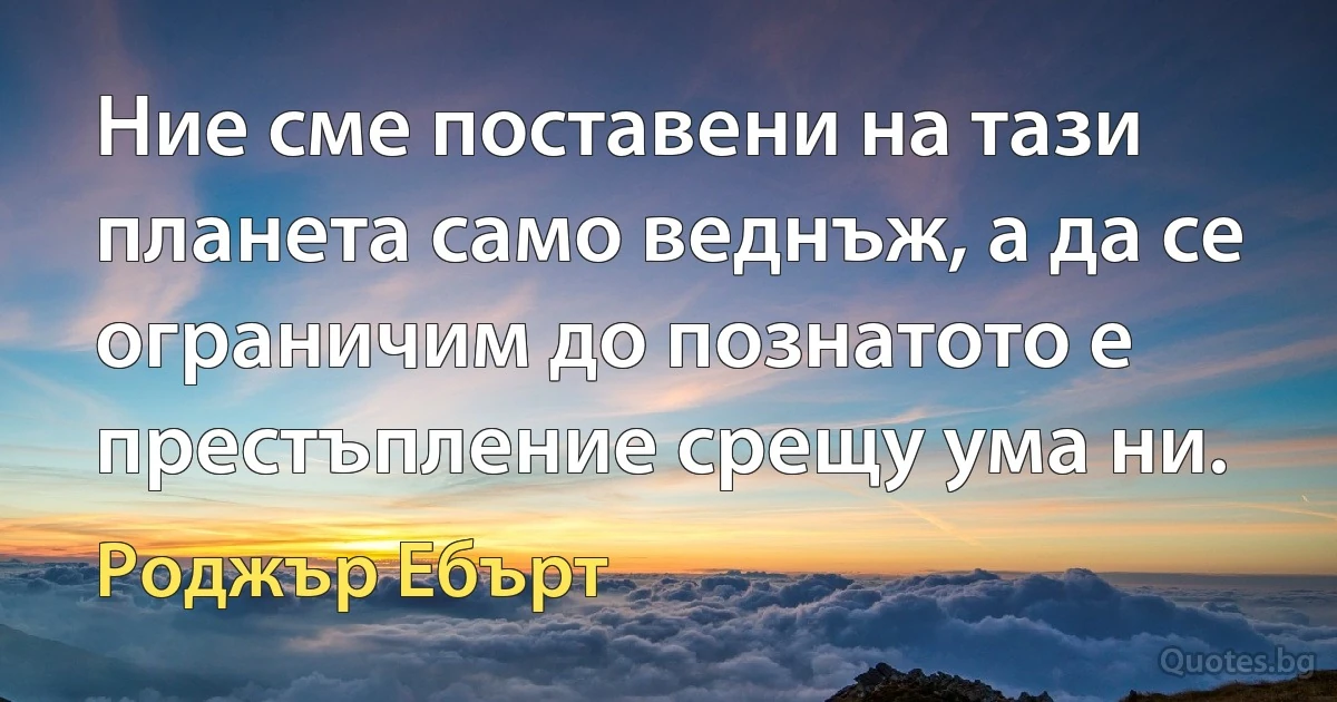 Ние сме поставени на тази планета само веднъж, а да се ограничим до познатото е престъпление срещу ума ни. (Роджър Ебърт)