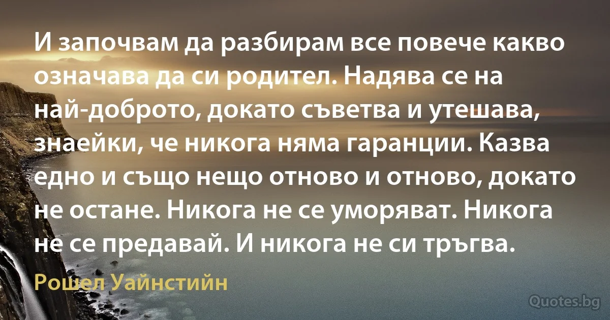 И започвам да разбирам все повече какво означава да си родител. Надява се на най-доброто, докато съветва и утешава, знаейки, че никога няма гаранции. Казва едно и също нещо отново и отново, докато не остане. Никога не се уморяват. Никога не се предавай. И никога не си тръгва. (Рошел Уайнстийн)