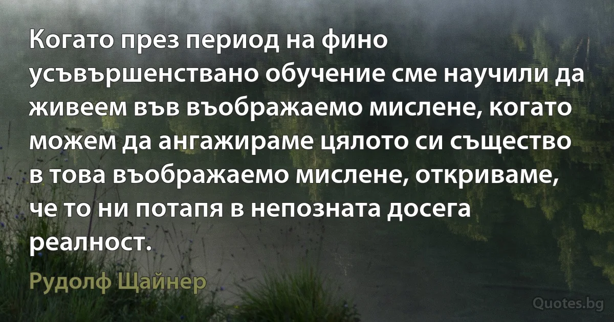 Когато през период на фино усъвършенствано обучение сме научили да живеем във въображаемо мислене, когато можем да ангажираме цялото си същество в това въображаемо мислене, откриваме, че то ни потапя в непозната досега реалност. (Рудолф Щайнер)